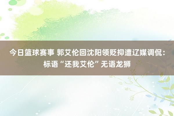 今日篮球赛事 郭艾伦回沈阳领贬抑遭辽媒调侃：标语“还我艾伦”无语龙狮