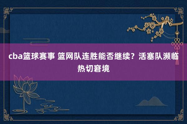 cba篮球赛事 篮网队连胜能否继续？活塞队濒临热切窘境