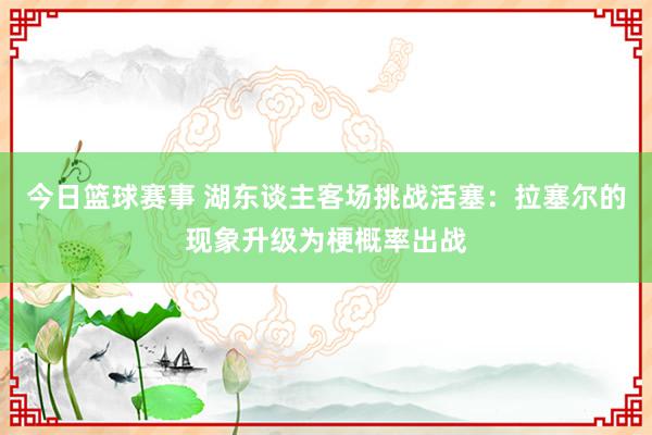 今日篮球赛事 湖东谈主客场挑战活塞：拉塞尔的现象升级为梗概率出战