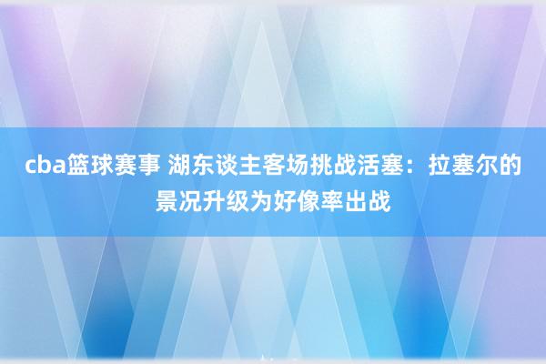 cba篮球赛事 湖东谈主客场挑战活塞：拉塞尔的景况升级为好像率出战