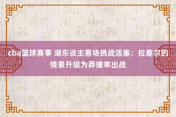 cba篮球赛事 湖东谈主客场挑战活塞：拉塞尔的情景升级为莽撞率出战