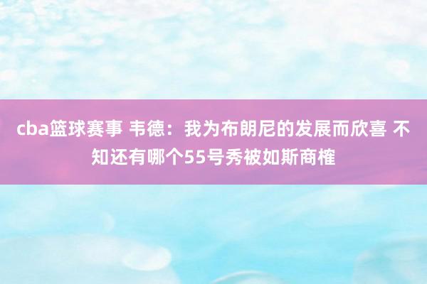 cba篮球赛事 韦德：我为布朗尼的发展而欣喜 不知还有哪个55号秀被如斯商榷