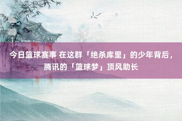 今日篮球赛事 在这群「绝杀库里」的少年背后，腾讯的「篮球梦」顶风助长