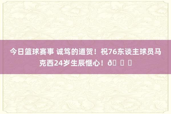 今日篮球赛事 诚笃的道贺！祝76东谈主球员马克西24岁生辰惬心！🎂