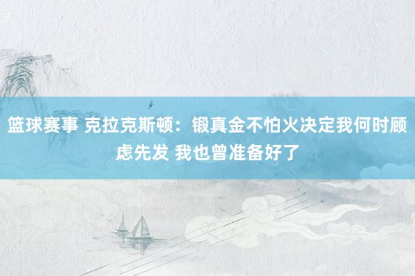 篮球赛事 克拉克斯顿：锻真金不怕火决定我何时顾虑先发 我也曾准备好了