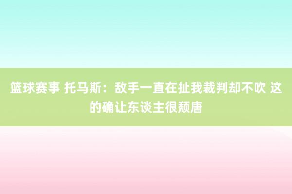 篮球赛事 托马斯：敌手一直在扯我裁判却不吹 这的确让东谈主很颓唐