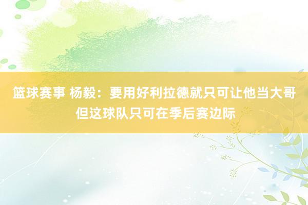 篮球赛事 杨毅：要用好利拉德就只可让他当大哥 但这球队只可在季后赛边际