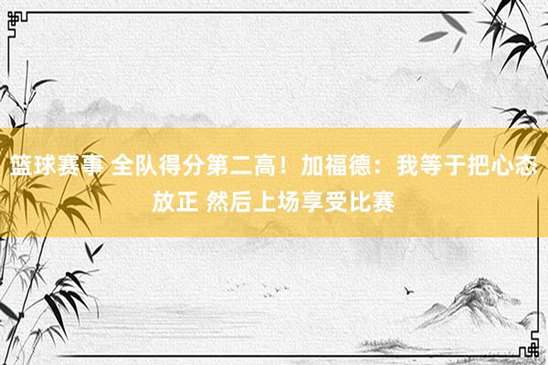 篮球赛事 全队得分第二高！加福德：我等于把心态放正 然后上场享受比赛