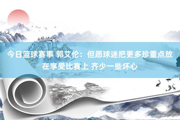 今日篮球赛事 郭艾伦：但愿球迷把更多珍重点放在享受比赛上 齐少一些坏心