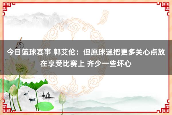 今日篮球赛事 郭艾伦：但愿球迷把更多关心点放在享受比赛上 齐少一些坏心