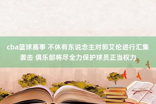 cba篮球赛事 不休有东说念主对郭艾伦进行汇集袭击 俱乐部将尽全力保护球员正当权力