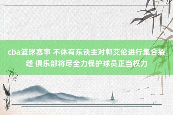 cba篮球赛事 不休有东谈主对郭艾伦进行集合裂缝 俱乐部将尽全力保护球员正当权力