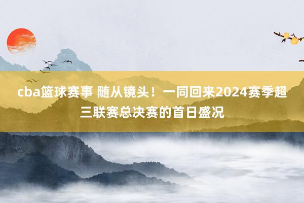 cba篮球赛事 随从镜头！一同回来2024赛季超三联赛总决赛的首日盛况