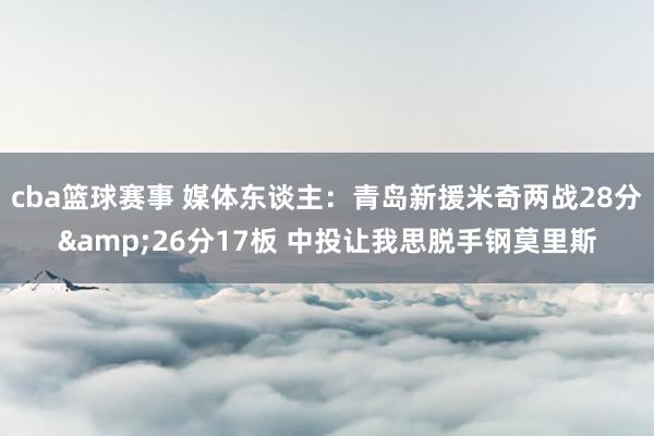 cba篮球赛事 媒体东谈主：青岛新援米奇两战28分&26分17板 中投让我思脱手钢莫里斯