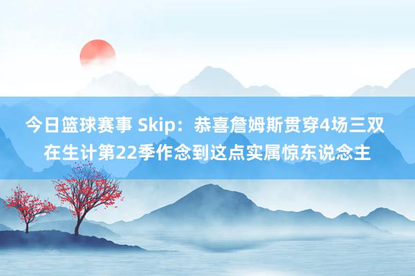 今日篮球赛事 Skip：恭喜詹姆斯贯穿4场三双 在生计第22季作念到这点实属惊东说念主