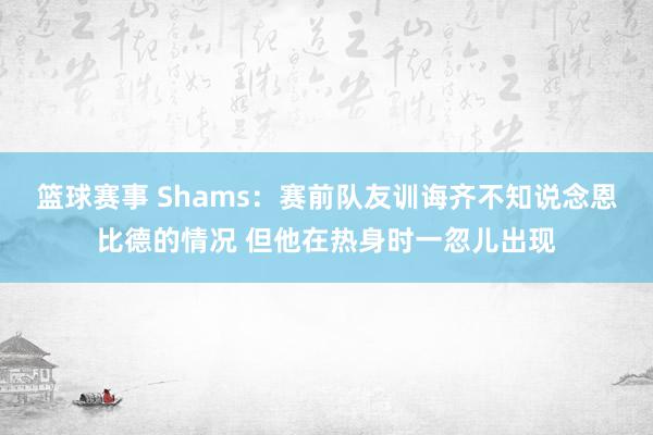 篮球赛事 Shams：赛前队友训诲齐不知说念恩比德的情况 但他在热身时一忽儿出现