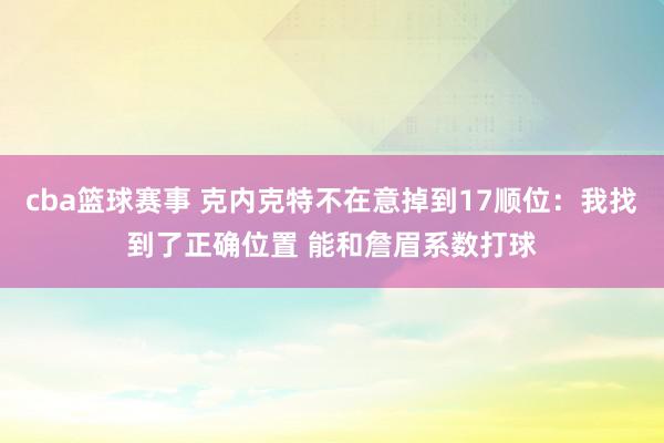 cba篮球赛事 克内克特不在意掉到17顺位：我找到了正确位置 能和詹眉系数打球