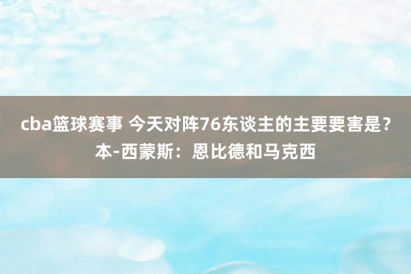 cba篮球赛事 今天对阵76东谈主的主要要害是？本-西蒙斯：恩比德和马克西