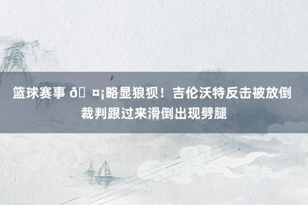 篮球赛事 🤡略显狼狈！吉伦沃特反击被放倒 裁判跟过来滑倒出现劈腿