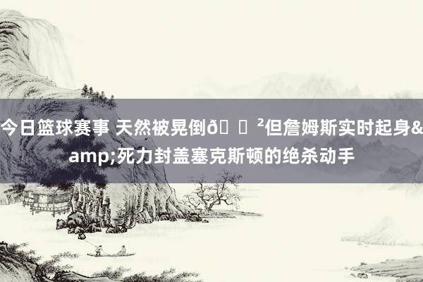 今日篮球赛事 天然被晃倒😲但詹姆斯实时起身&死力封盖塞克斯顿的绝杀动手