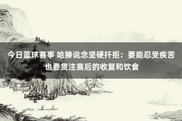 今日篮球赛事 哈滕说念坚硬扞拒：要能忍受疾苦 也要贯注赛后的收复和饮食