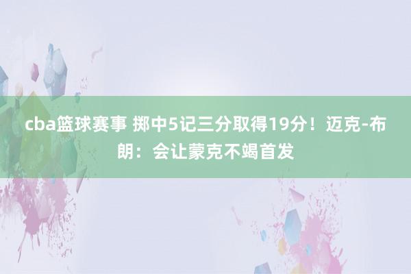 cba篮球赛事 掷中5记三分取得19分！迈克-布朗：会让蒙克不竭首发