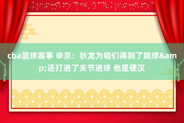 cba篮球赛事 申京：狄龙为咱们得到了跳球&还打进了关节进球 他是硬汉