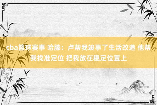 cba篮球赛事 哈滕：卢帮我竣事了生活改造 他帮我找准定位 把我放在稳定位置上