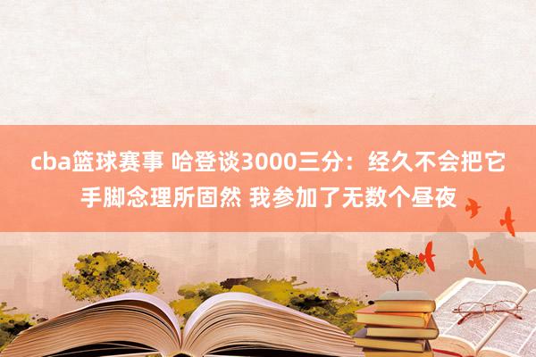 cba篮球赛事 哈登谈3000三分：经久不会把它手脚念理所固然 我参加了无数个昼夜