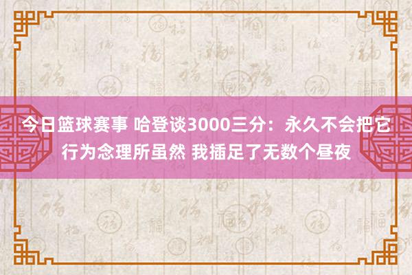 今日篮球赛事 哈登谈3000三分：永久不会把它行为念理所虽然 我插足了无数个昼夜