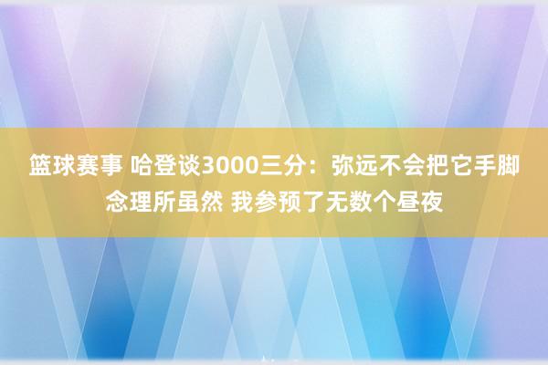 篮球赛事 哈登谈3000三分：弥远不会把它手脚念理所虽然 我参预了无数个昼夜