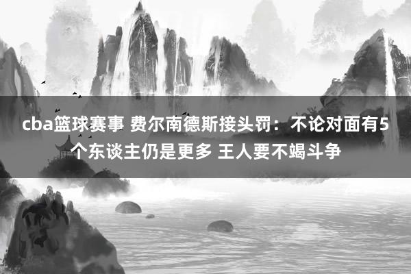 cba篮球赛事 费尔南德斯接头罚：不论对面有5个东谈主仍是更多 王人要不竭斗争