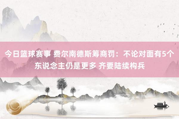 今日篮球赛事 费尔南德斯筹商罚：不论对面有5个东说念主仍是更多 齐要陆续构兵