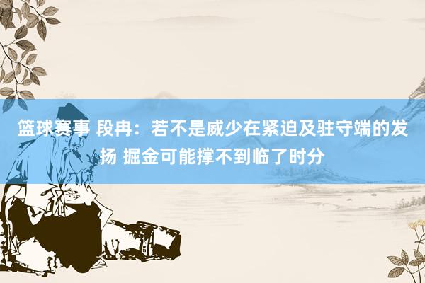 篮球赛事 段冉：若不是威少在紧迫及驻守端的发扬 掘金可能撑不到临了时分