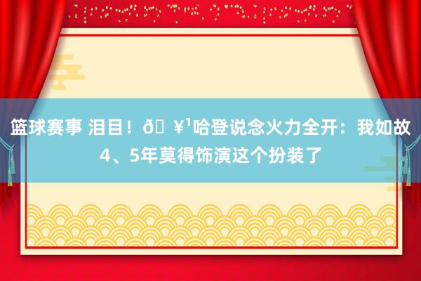 篮球赛事 泪目！🥹哈登说念火力全开：我如故4、5年莫得饰演这个扮装了