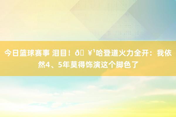 今日篮球赛事 泪目！🥹哈登道火力全开：我依然4、5年莫得饰演这个脚色了