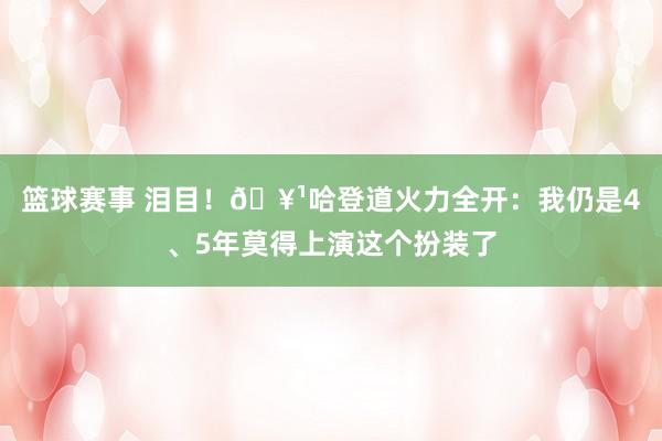 篮球赛事 泪目！🥹哈登道火力全开：我仍是4、5年莫得上演这个扮装了