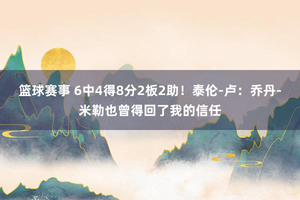 篮球赛事 6中4得8分2板2助！泰伦-卢：乔丹-米勒也曾得回了我的信任