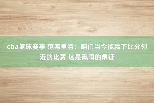 cba篮球赛事 范弗里特：咱们当今能赢下比分邻近的比赛 这是熏陶的象征