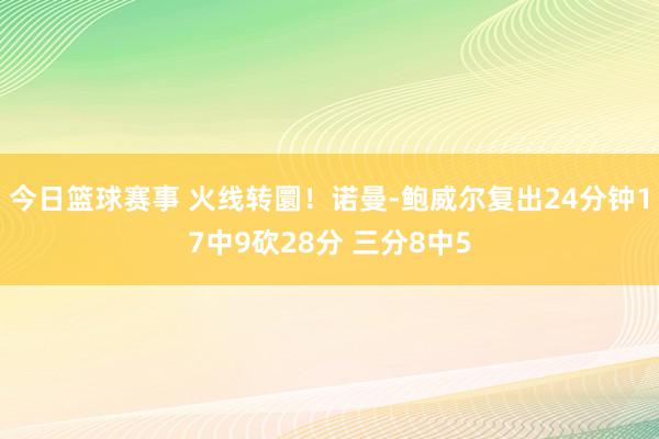 今日篮球赛事 火线转圜！诺曼-鲍威尔复出24分钟17中9砍28分 三分8中5