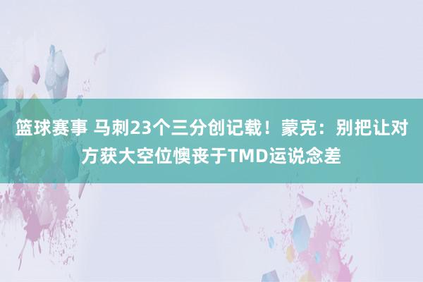 篮球赛事 马刺23个三分创记载！蒙克：别把让对方获大空位懊丧于TMD运说念差