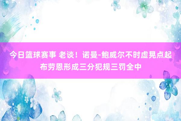 今日篮球赛事 老谈！诺曼-鲍威尔不时虚晃点起布劳恩形成三分犯规三罚全中