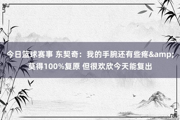 今日篮球赛事 东契奇：我的手腕还有些疼&莫得100%复原 但很欢欣今天能复出