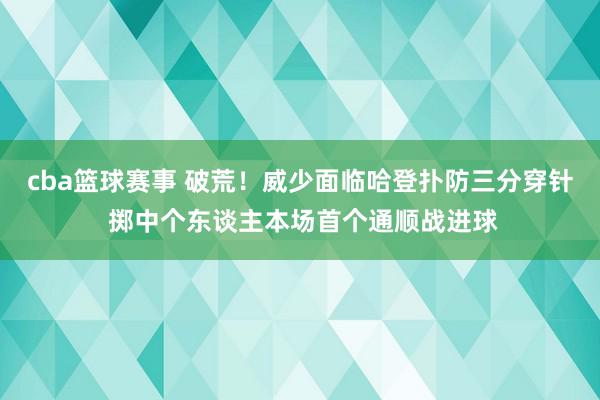 cba篮球赛事 破荒！威少面临哈登扑防三分穿针 掷中个东谈主本场首个通顺战进球