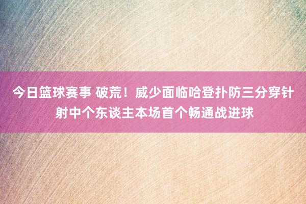 今日篮球赛事 破荒！威少面临哈登扑防三分穿针 射中个东谈主本场首个畅通战进球