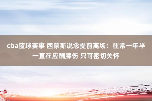 cba篮球赛事 西蒙斯说念提前离场：往常一年半一直在应酬膝伤 只可密切关怀