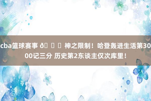 cba篮球赛事 😀神之限制！哈登轰进生活第3000记三分 历史第2东谈主仅次库里！