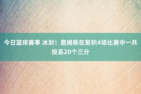 今日篮球赛事 冰封！詹姆斯在聚积4场比赛中一共投丢20个三分