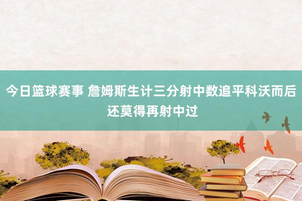 今日篮球赛事 詹姆斯生计三分射中数追平科沃而后 还莫得再射中过