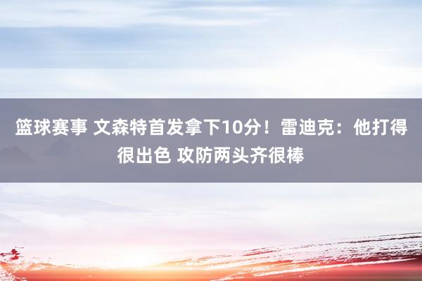 篮球赛事 文森特首发拿下10分！雷迪克：他打得很出色 攻防两头齐很棒